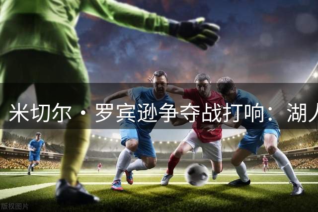 米切尔·罗宾逊争夺战打响：湖人和篮网谁能抢下尼克斯弃将？